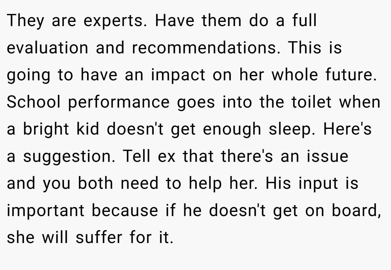 They are experts. Have them do a full evaluation and recommendations. This is going to have an impact on her whole future. School performance goes into the toilet when a bright kid doesn't get enough sleep. Here's a suggestion. Tell ex that there's an issue and you both need to help her. His input is important because if he doesn't get on board, she will suffer for it.