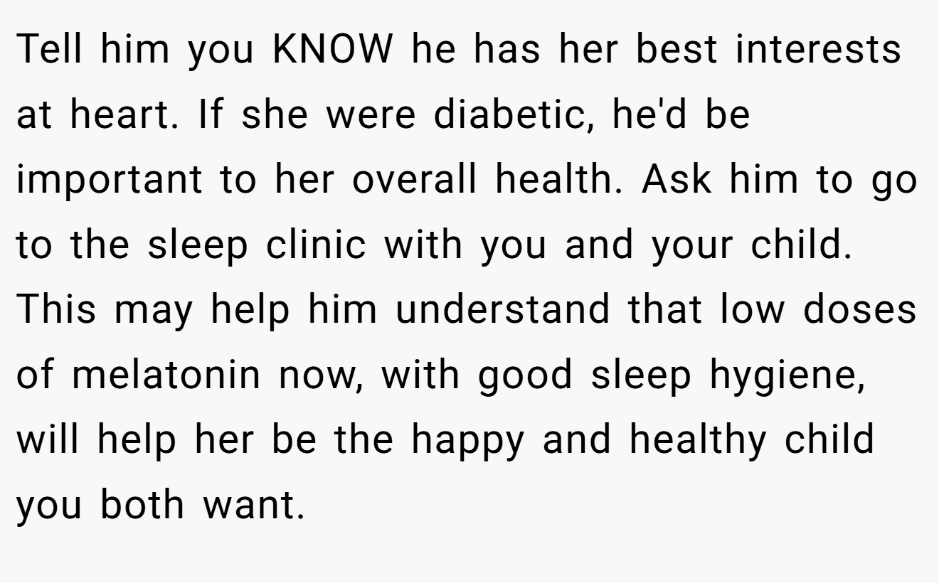 Tell him you KNOW he has her best interests at heart. If she were diabetic, he'd be important to her overall health. Ask him to go to the sleep clinic with you and your child. This may help him understand that low doses of melatonin now, with good sleep hygiene, will help her be the happy and healthy child you both want.