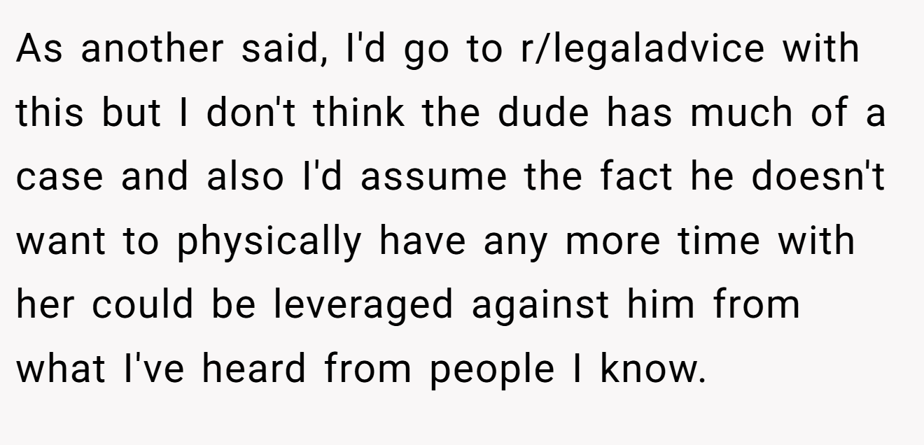 As another said, I'd go to r/legaladvice with this but I don't think the dude has much of a case and also I'd assume the fact he doesn't want to physically have any more time with her could be leveraged against him from what I've heard from people I know.