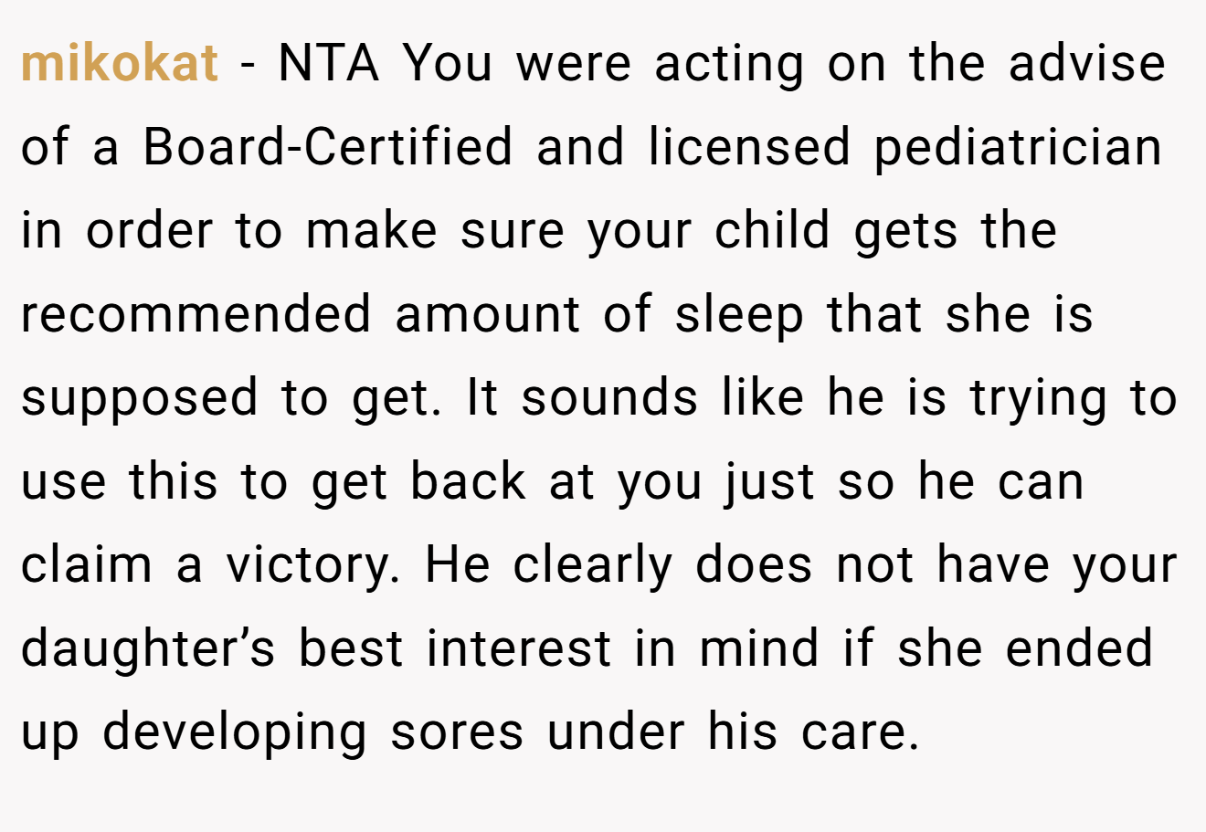 mikokat - NTA You were acting on the advise of a Board-Certified and licensed pediatrician in order to make sure your child gets the recommended amount of sleep that she is supposed to get. It sounds like he is trying to use this to get back at you just so he can claim a victory. He clearly does not have your daughter’s best interest in mind if she ended up developing sores under his care.