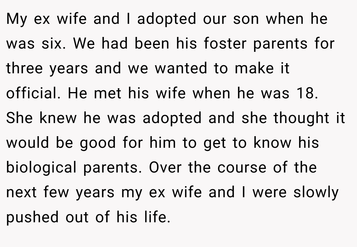 My ex wife and I adopted our son when he was six. We had been his foster parents for three years and we wanted to make it official. He met his wife when he was 18. She knew he was adopted and she thought it would be good for him to get to know his biological parents. Over the course of the next few years my ex wife and I were slowly pushed out of his life.