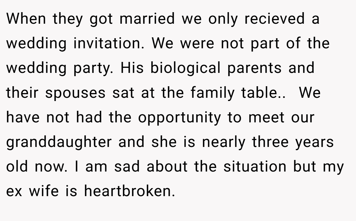 When they got married we only recieved a wedding invitation. We were not part of the wedding party. His biological parents and their spouses sat at the family table..  We have not had the opportunity to meet our granddaughter and she is nearly three years old now. I am sad about the situation but my ex wife is heartbroken.