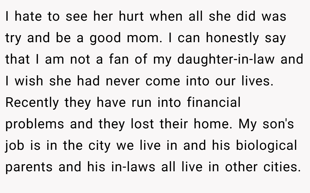 I hate to see her hurt when all she did was try and be a good mom. I can honestly say that I am not a fan of my daughter-in-law and I wish she had never come into our lives. Recently they have run into financial problems and they lost their home. My son's job is in the city we live in and his biological parents and his in-laws all live in other cities.