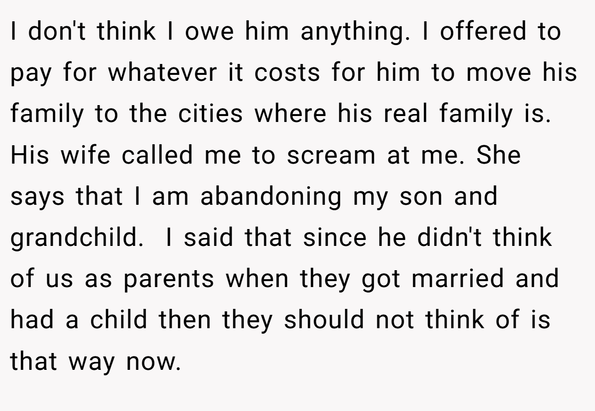 I don't think I owe him anything. I offered to pay for whatever it costs for him to move his family to the cities where his real family is. His wife called me to scream at me. She says that I am abandoning my son and grandchild.  I said that since he didn't think of us as parents when they got married and had a child then they should not think of is that way now.