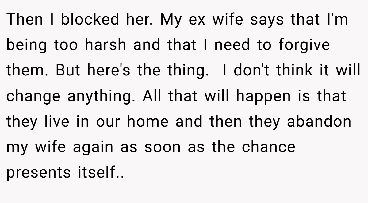 Then I blocked her. My ex wife says that I'm being too harsh and that I need to forgive them. But here's the thing.  I don't think it will change anything. All that will happen is that they live in our home and then they abandon my wife again as soon as the chance presents itself..