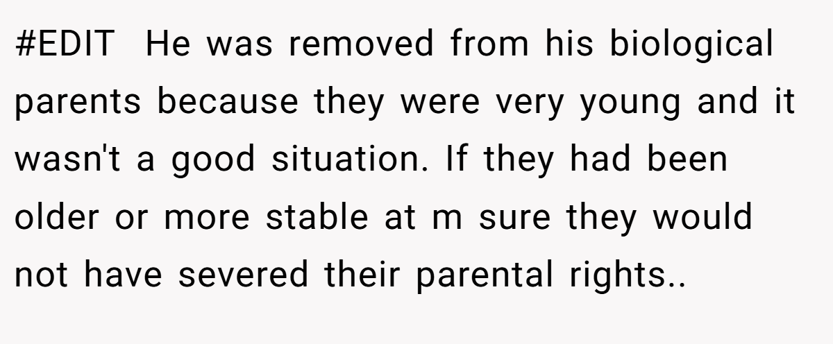 #EDIT  He was removed from his biological parents because they were very young and it wasn't a good situation. If they had been older or more stable at m sure they would not have severed their parental rights..