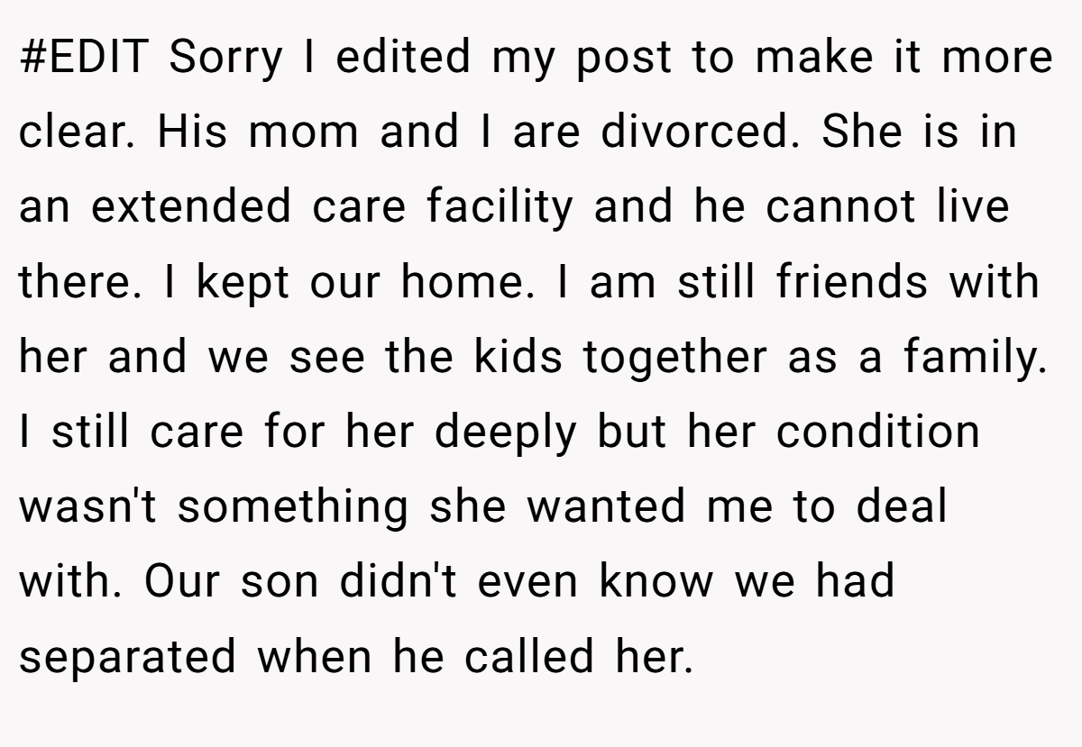 #EDIT Sorry I edited my post to make it more clear. His mom and I are divorced. She is in an extended care facility and he cannot live there. I kept our home. I am still friends with her and we see the kids together as a family. I still care for her deeply but her condition wasn't something she wanted me to deal with. Our son didn't even know we had separated when he called her.