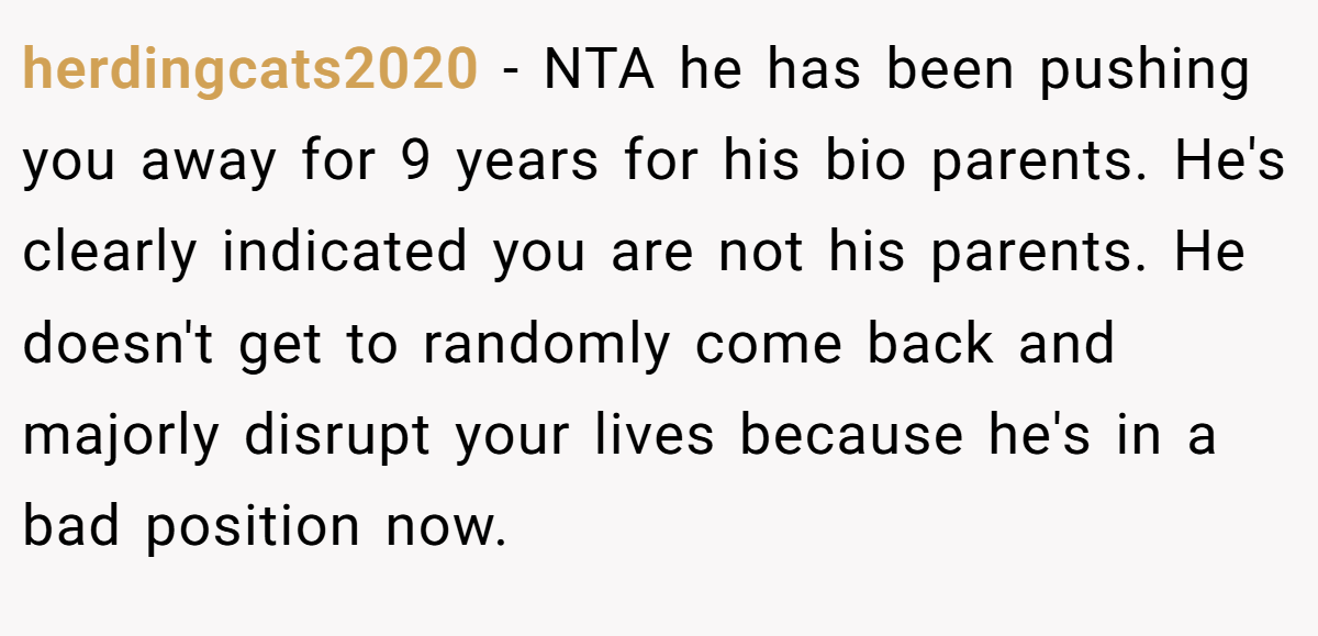 herdingcats2020 - NTA he has been pushing you away for 9 years for his bio parents. He's clearly indicated you are not his parents. He doesn't get to randomly come back and majorly disrupt your lives because he's in a bad position now.