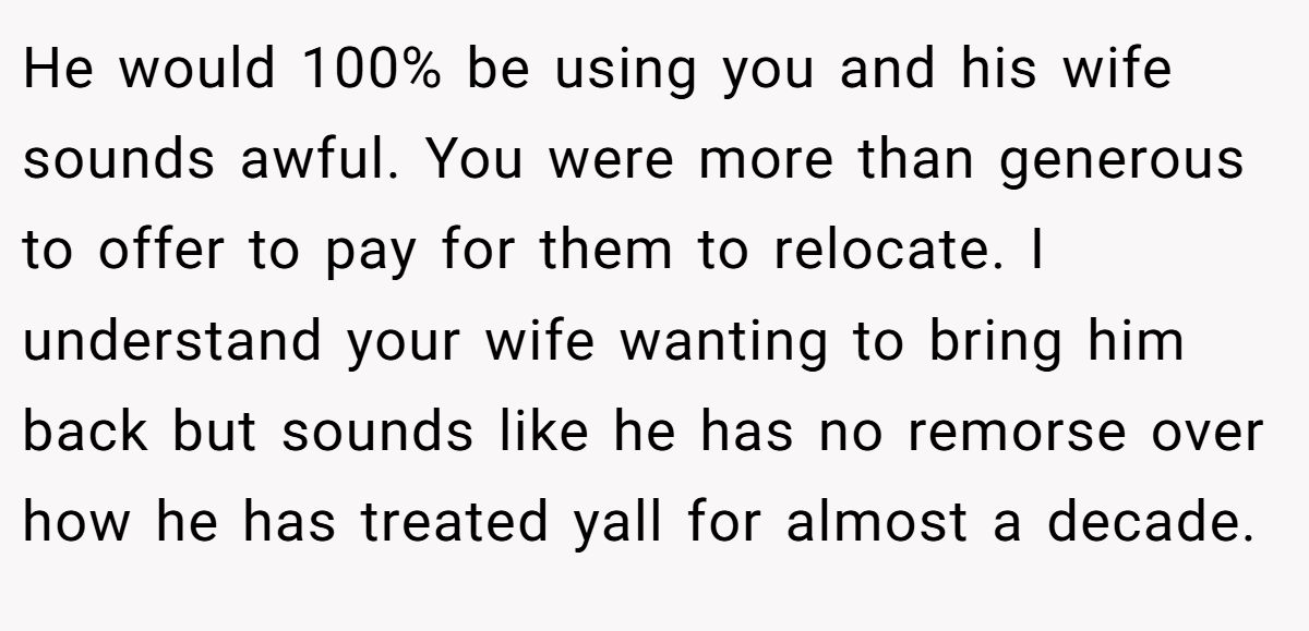 He would 100% be using you and his wife sounds awful. You were more than generous to offer to pay for them to relocate. I understand your wife wanting to bring him back but sounds like he has no remorse over how he has treated yall for almost a decade.