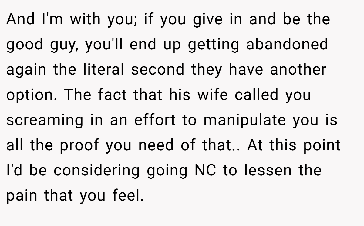 And I'm with you; if you give in and be the good guy, you'll end up getting abandoned again the literal second they have another option. The fact that his wife called you screaming in an effort to manipulate you is all the proof you need of that.. At this point I'd be considering going NC to lessen the pain that you feel.