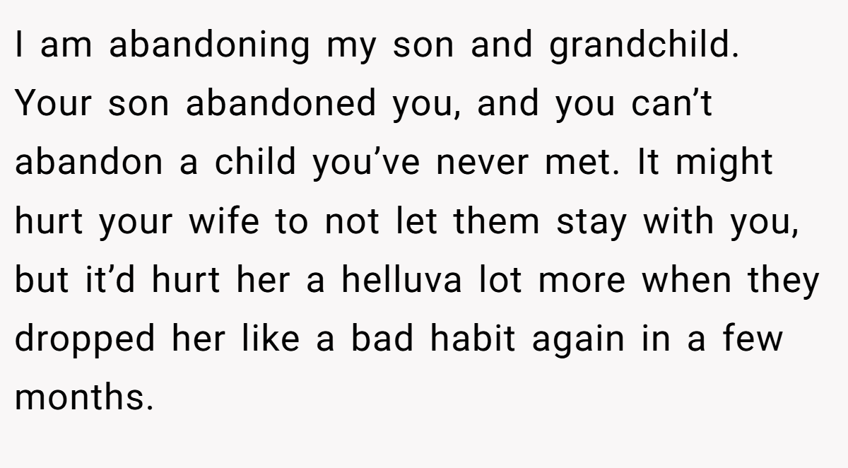 I am abandoning my son and grandchild. Your son abandoned you, and you can’t abandon a child you’ve never met. It might hurt your wife to not let them stay with you, but it’d hurt her a helluva lot more when they dropped her like a bad habit again in a few months.