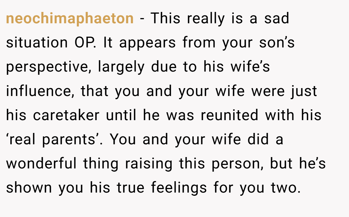 neochimaphaeton - This really is a sad situation OP. It appears from your son’s perspective, largely due to his wife’s influence, that you and your wife were just his caretaker until he was reunited with his ‘real parents’. You and your wife did a wonderful thing raising this person, but he’s shown you his true feelings for you two.