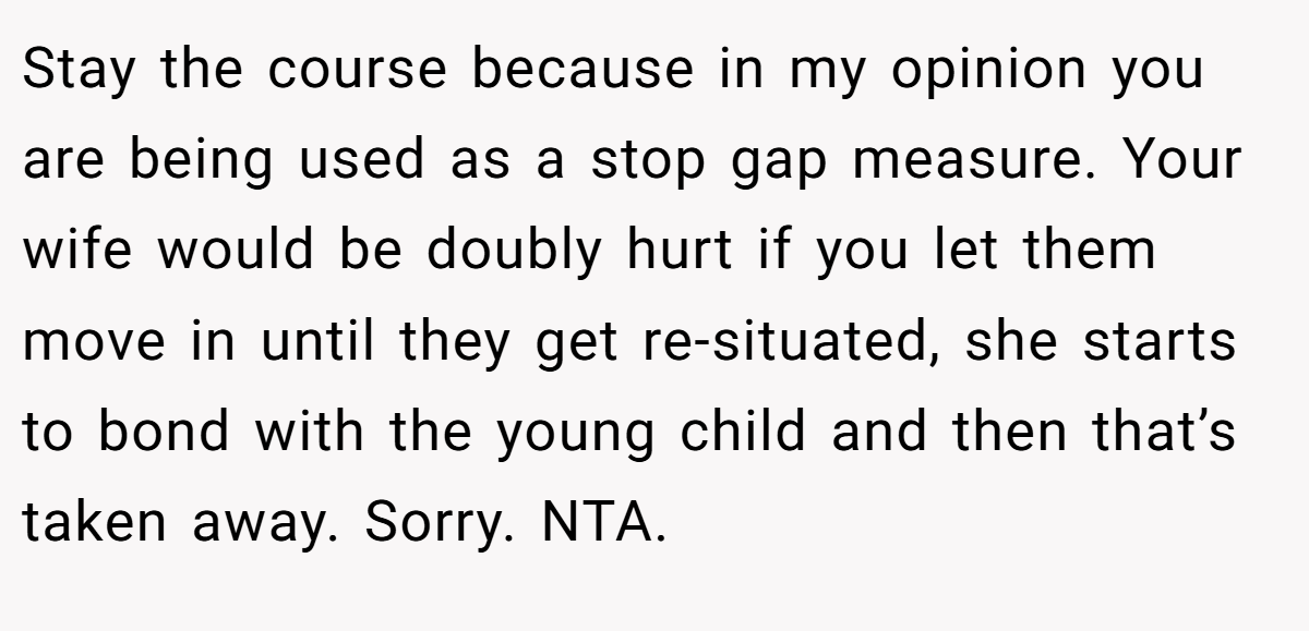 Stay the course because in my opinion you are being used as a stop gap measure. Your wife would be doubly hurt if you let them move in until they get re-situated, she starts to bond with the young child and then that’s taken away. Sorry. NTA.