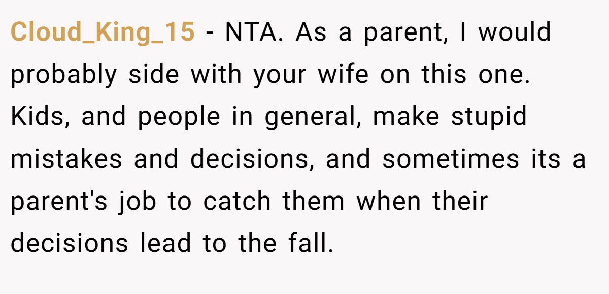 Cloud_King_15 - NTA. As a parent, I would probably side with your wife on this one. Kids, and people in general, make stupid mistakes and decisions, and sometimes its a parent's job to catch them when their decisions lead to the fall.