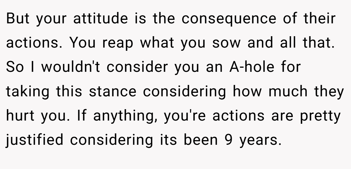 But your attitude is the consequence of their actions. You reap what you sow and all that. So I wouldn't consider you an A-hole for taking this stance considering how much they hurt you. If anything, you're actions are pretty justified considering its been 9 years.