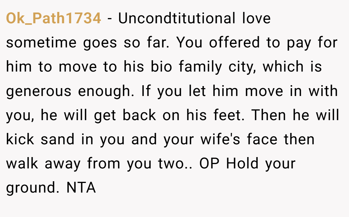 Ok_Path1734 - Uncondtitutional love sometime goes so far. You offered to pay for him to move to his bio family city, which is generous enough. If you let him move in with you, he will get back on his feet. Then he will kick sand in you and your wife's face then walk away from you two.. OP Hold your ground. NTA