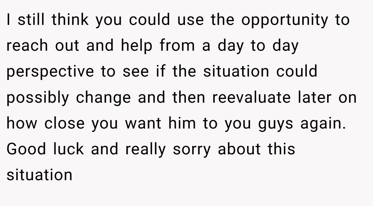 I still think you could use the opportunity to reach out and help from a day to day perspective to see if the situation could possibly change and then reevaluate later on how close you want him to you guys again. Good luck and really sorry about this situation