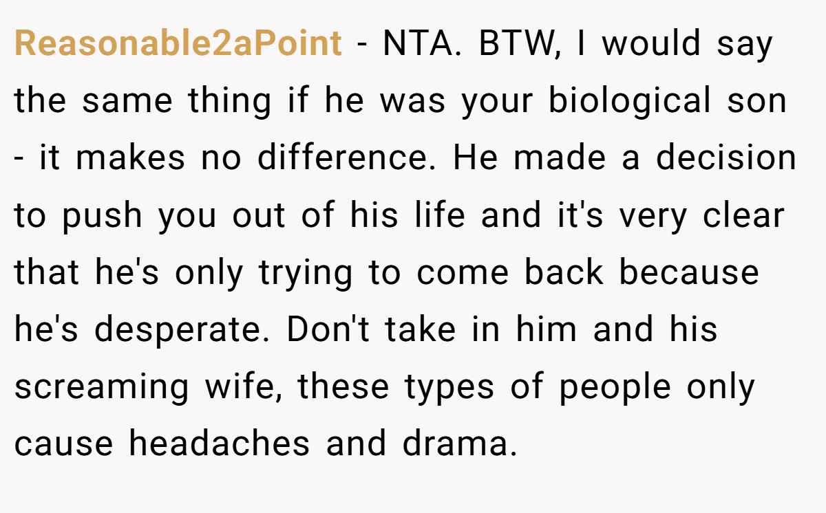 Reasonable2aPoint - NTA. BTW, I would say the same thing if he was your biological son - it makes no difference. He made a decision to push you out of his life and it's very clear that he's only trying to come back because he's desperate. Don't take in him and his screaming wife, these types of people only cause headaches and drama.