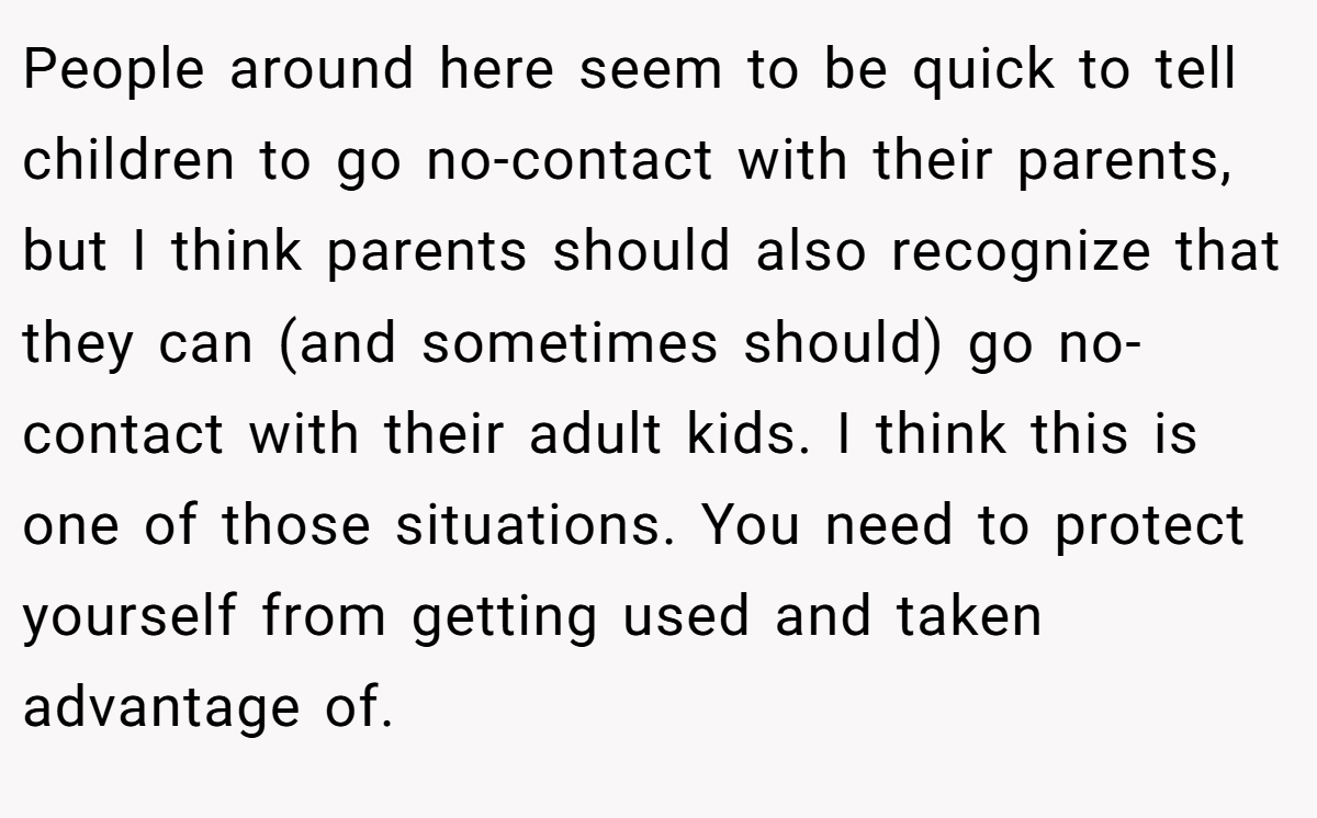 People around here seem to be quick to tell children to go no-contact with their parents, but I think parents should also recognize that they can (and sometimes should) go no-contact with their adult kids. I think this is one of those situations. You need to protect yourself from getting used and taken advantage of.