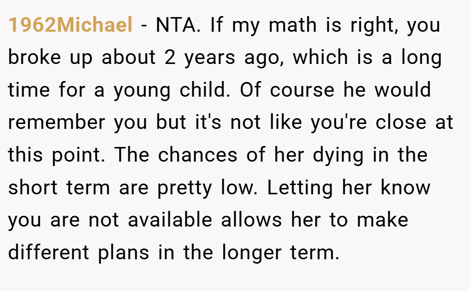 1962Michael − NTA. If my math is right, you broke up about 2 years ago, which is a long time for a young child. Of course he would remember you but it's not like you're close at this point. The chances of her dying in the short term are pretty low. Letting her know you are not available allows her to make different plans in the longer term.