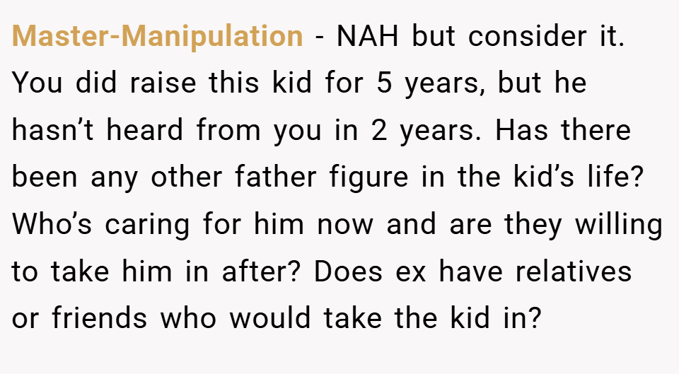 Master-Manipulation − NAH but consider it. You did raise this kid for 5 years, but he hasn’t heard from you in 2 years. Has there been any other father figure in the kid’s life? Who’s caring for him now and are they willing to take him in after? Does ex have relatives or friends who would take the kid in?