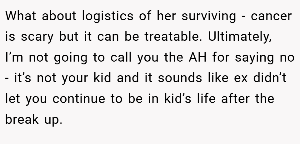 What about logistics of her surviving - cancer is scary but it can be treatable. Ultimately, I’m not going to call you the AH for saying no - it’s not your kid and it sounds like ex didn’t let you continue to be in kid’s life after the break up.
