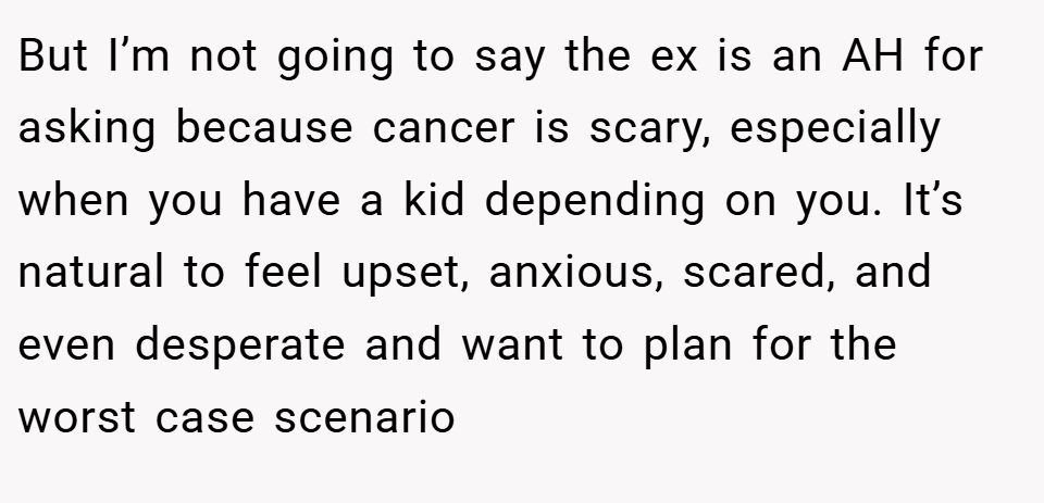 But I’m not going to say the ex is an AH for asking because cancer is scary, especially when you have a kid depending on you. It’s natural to feel upset, anxious, scared, and even desperate and want to plan for the worst case scenario
