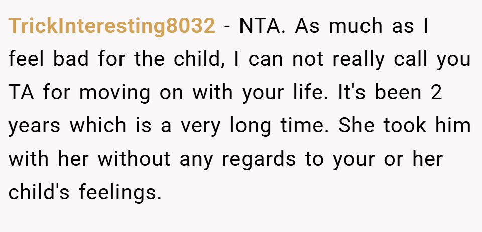 TrickInteresting8032 − NTA. As much as I feel bad for the child, I can not really call you TA for moving on with your life. It's been 2 years which is a very long time. She took him with her without any regards to your or her child's feelings.