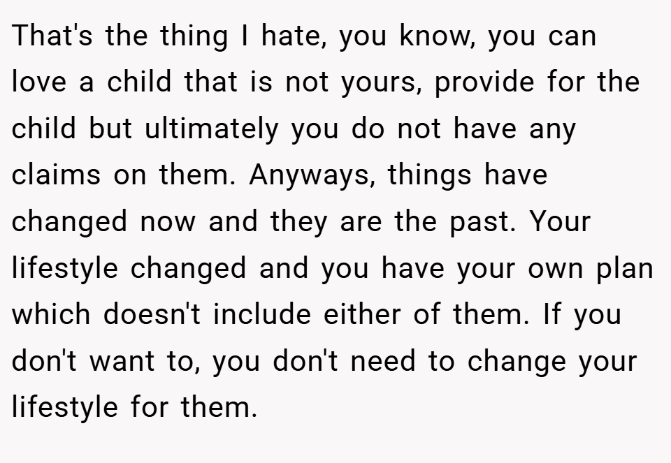 That's the thing I hate, you know, you can love a child that is not yours, provide for the child but ultimately you do not have any claims on them. Anyways, things have changed now and they are the past. Your lifestyle changed and you have your own plan which doesn't include either of them. If you don't want to, you don't need to change your lifestyle for them.