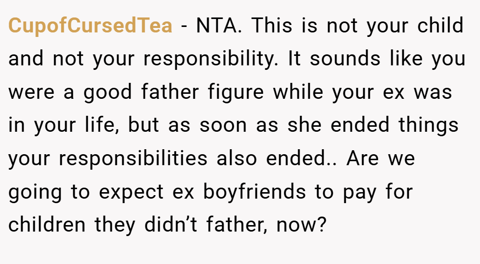 CupofCursedTea − NTA. This is not your child and not your responsibility. It sounds like you were a good father figure while your ex was in your life, but as soon as she ended things your responsibilities also ended.. Are we going to expect ex boyfriends to pay for children they didn’t father, now?