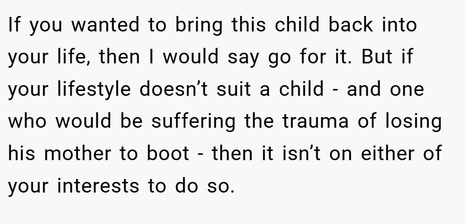 If you wanted to bring this child back into your life, then I would say go for it. But if your lifestyle doesn’t suit a child - and one who would be suffering the trauma of losing his mother to boot - then it isn’t on either of your interests to do so.