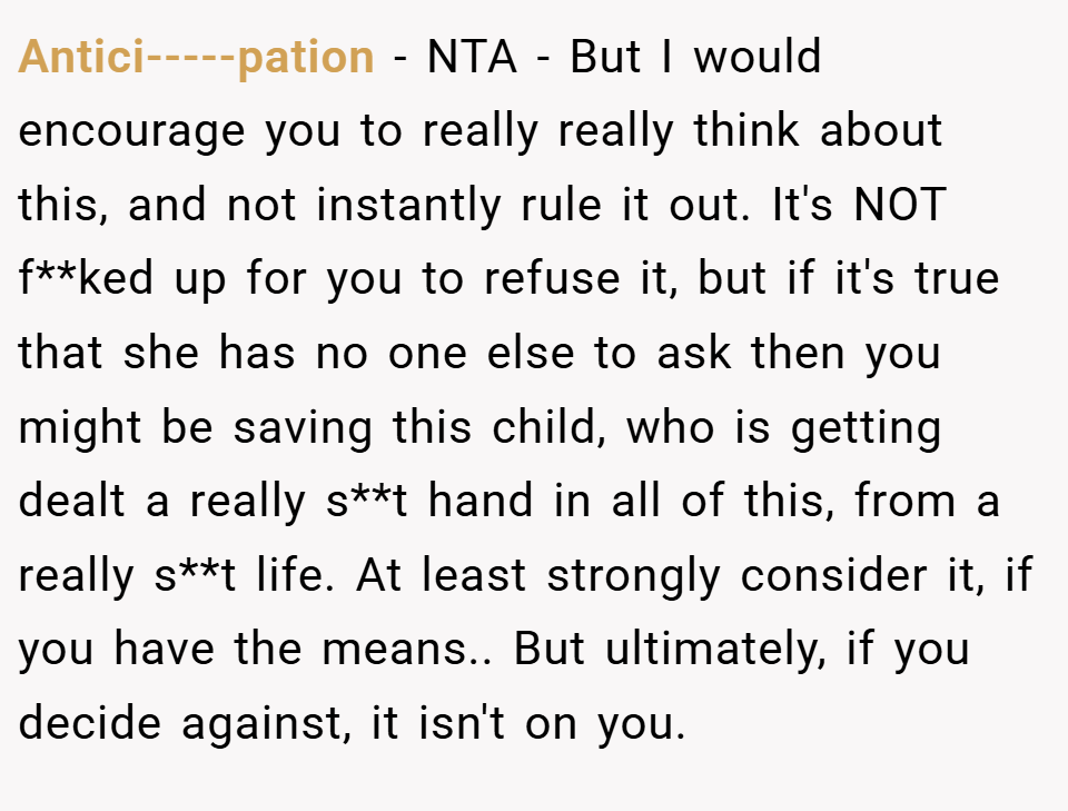 Antici-----pation − NTA - But I would encourage you to really really think about this, and not instantly rule it out. It's NOT f**ked up for you to refuse it, but if it's true that she has no one else to ask then you might be saving this child, who is getting dealt a really s**t hand in all of this, from a really s**t life. At least strongly consider it, if you have the means.. But ultimately, if you decide against, it isn't on you.