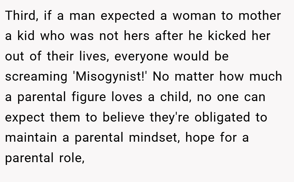 Third, if a man expected a woman to mother a kid who was not hers after he kicked her out of their lives, everyone would be screaming 'Misogynist!' No matter how much a parental figure loves a child, no one can expect them to believe they're obligated to maintain a parental mindset, hope for a parental role,
