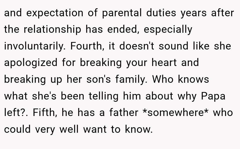and expectation of parental duties years after the relationship has ended, especially involuntarily. Fourth, it doesn't sound like she apologized for breaking your heart and breaking up her son's family. Who knows what she's been telling him about why Papa left?. Fifth, he has a father *somewhere* who could very well want to know.