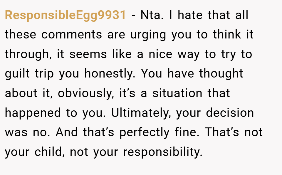 ResponsibleEgg9931 − Nta. I hate that all these comments are urging you to think it through, it seems like a nice way to try to guilt trip you honestly. You have thought about it, obviously, it’s a situation that happened to you. Ultimately, your decision was no. And that’s perfectly fine. That’s not your child, not your responsibility.