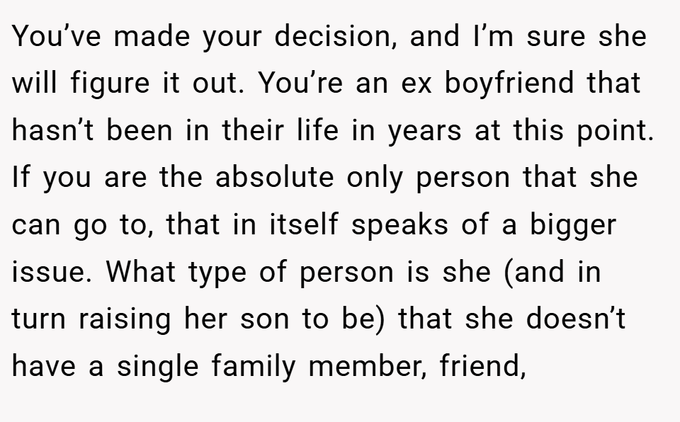 You’ve made your decision, and I’m sure she will figure it out. You’re an ex boyfriend that hasn’t been in their life in years at this point. If you are the absolute only person that she can go to, that in itself speaks of a bigger issue. What type of person is she (and in turn raising her son to be) that she doesn’t have a single family member, friend,
