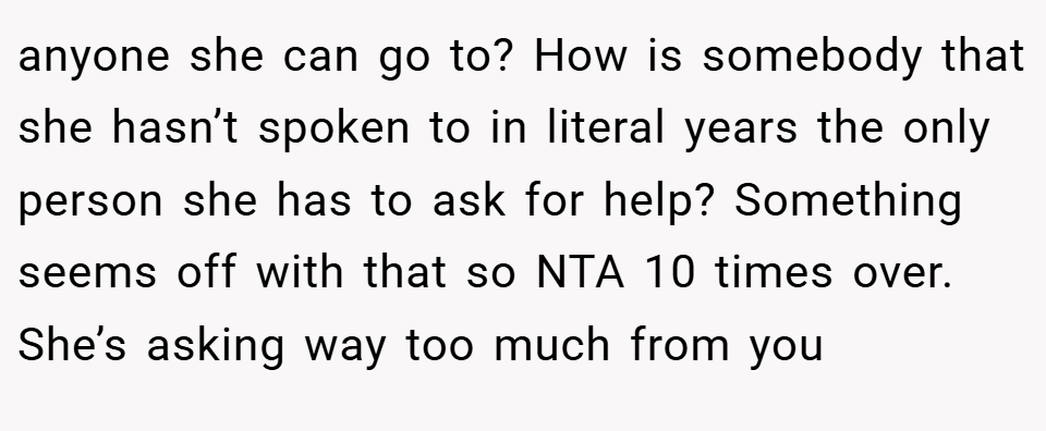 anyone she can go to? How is somebody that she hasn’t spoken to in literal years the only person she has to ask for help? Something seems off with that so NTA 10 times over. She’s asking way too much from you
