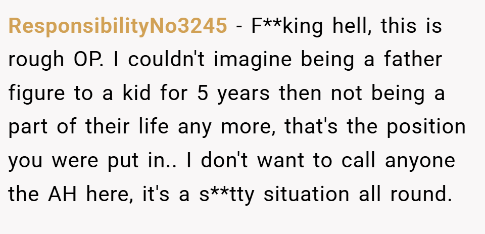 ResponsibilityNo3245 − F**king hell, this is rough OP. I couldn't imagine being a father figure to a kid for 5 years then not being a part of their life any more, that's the position you were put in.. I don't want to call anyone the AH here, it's a s**tty situation all round.