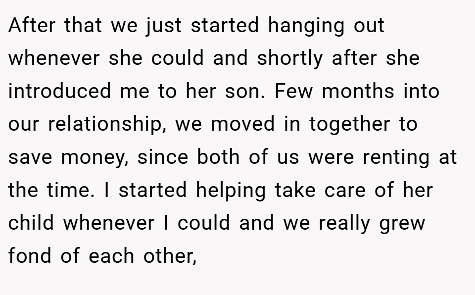 After that we just started hanging out whenever she could and shortly after she introduced me to her son. Few months into our relationship, we moved in together to save money, since both of us were renting at the time. I started helping take care of her child whenever I could and we really grew fond of each other,