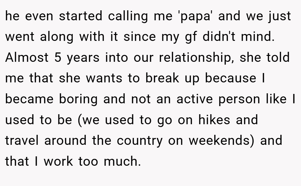 he even started calling me 'papa' and we just went along with it since my gf didn't mind. Almost 5 years into our relationship, she told me that she wants to break up because I became boring and not an active person like I used to be (we used to go on hikes and travel around the country on weekends) and that I work too much.