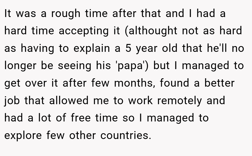 It was a rough time after that and I had a hard time accepting it (althought not as hard as having to explain a 5 year old that he'll no longer be seeing his 'papa') but I managed to get over it after few months, found a better job that allowed me to work remotely and had a lot of free time so I managed to explore few other countries.