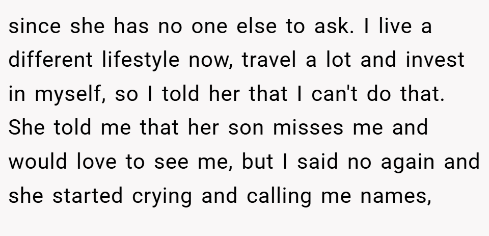 since she has no one else to ask. I live a different lifestyle now, travel a lot and invest in myself, so I told her that I can't do that. She told me that her son misses me and would love to see me, but I said no again and she started crying and calling me names,
