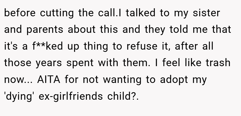 before cutting the call.I talked to my sister and parents about this and they told me that it's a f**ked up thing to refuse it, after all those years spent with them. I feel like trash now... AITA for not wanting to adopt my 'dying' ex-girlfriends child?. ​