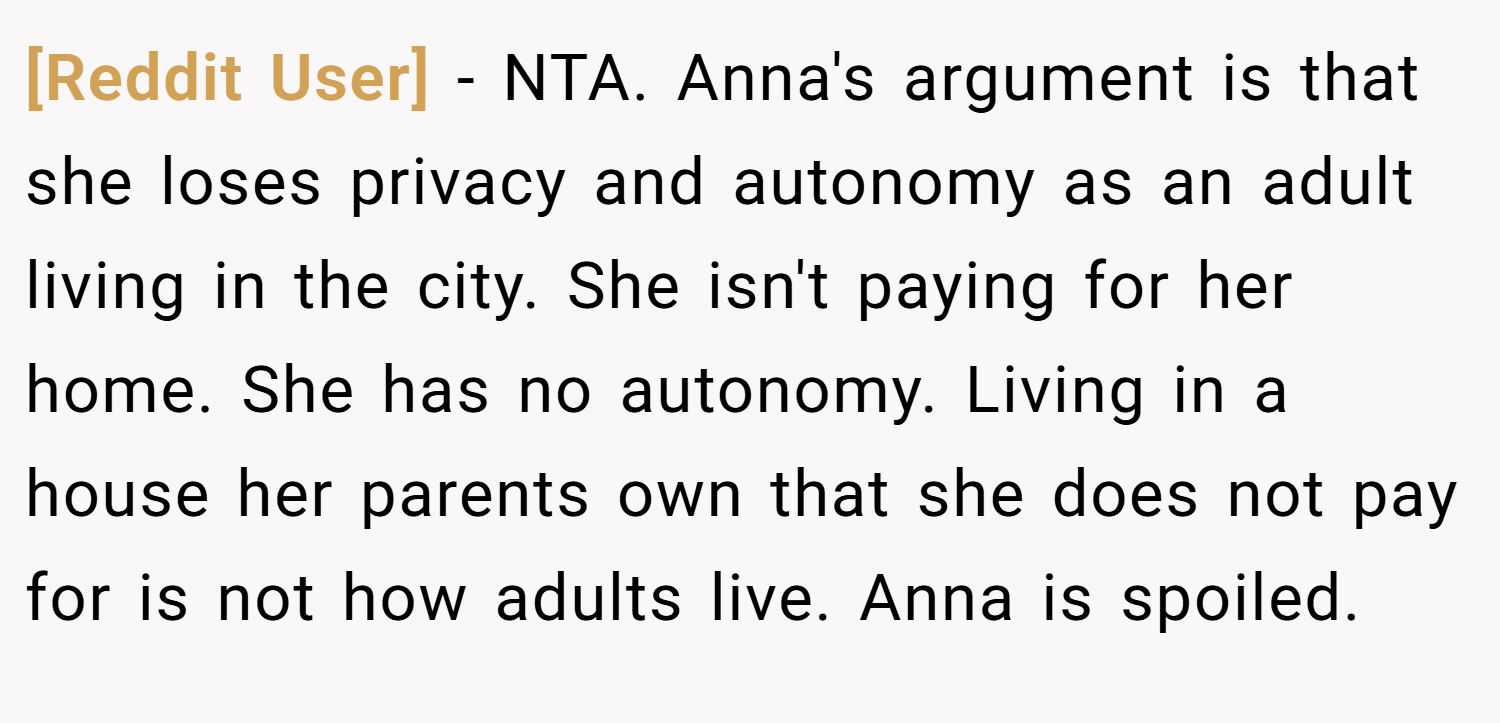 [Reddit User] − NTA. Anna's argument is that she loses privacy and autonomy as an adult living in the city. She isn't paying for her home. She has no autonomy. Living in a house her parents own that she does not pay for is not how adults live. Anna is spoiled.