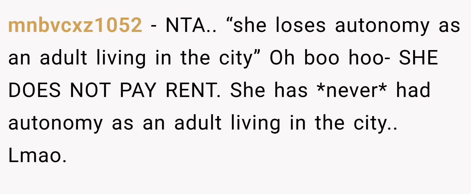 mnbvcxz1052 − NTA.. “she loses autonomy as an adult living in the city” Oh boo hoo- SHE DOES NOT PAY RENT. She has *never* had autonomy as an adult living in the city.. Lmao.
