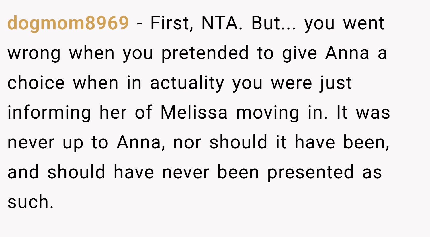 dogmom8969 − First, NTA. But... you went wrong when you pretended to give Anna a choice when in actuality you were just informing her of Melissa moving in. It was never up to Anna, nor should it have been, and should have never been presented as such.