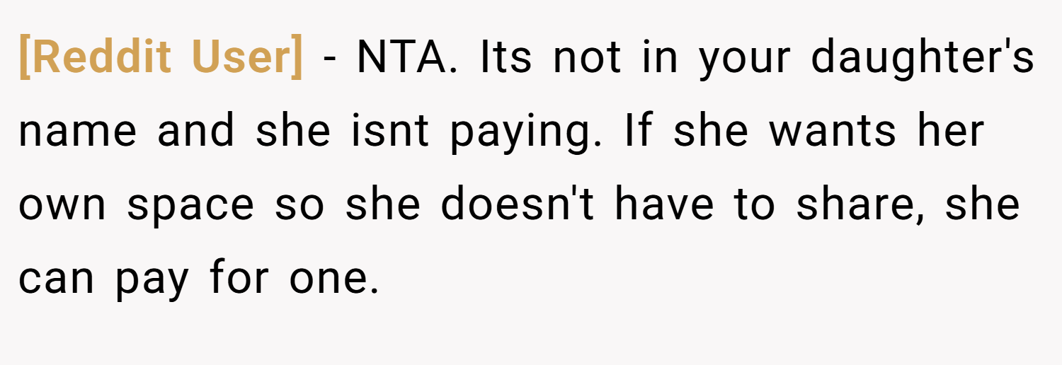 [Reddit User] − NTA. Its not in your daughter's name and she isnt paying. If she wants her own space so she doesn't have to share, she can pay for one.
