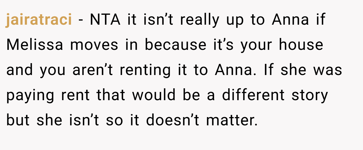 jairatraci − NTA it isn’t really up to Anna if Melissa moves in because it’s your house and you aren’t renting it to Anna. If she was paying rent that would be a different story but she isn’t so it doesn’t matter.