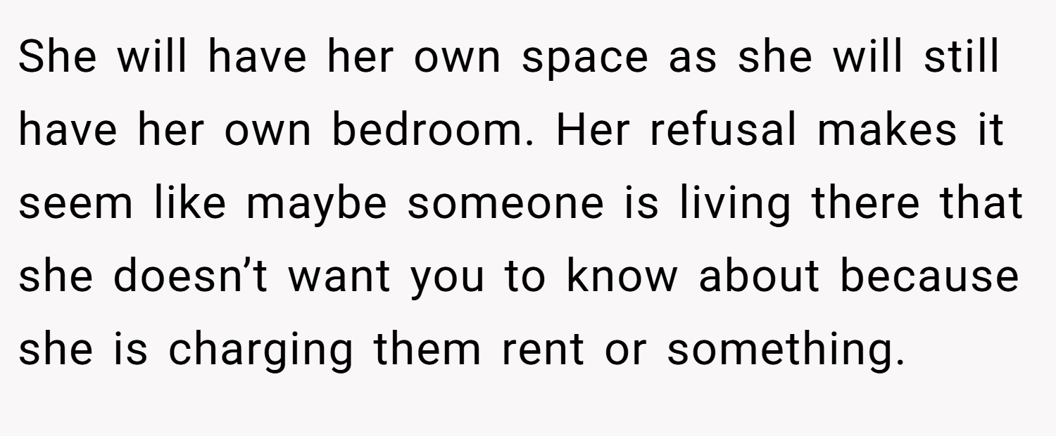 She will have her own space as she will still have her own bedroom. Her refusal makes it seem like maybe someone is living there that she doesn’t want you to know about because she is charging them rent or something.