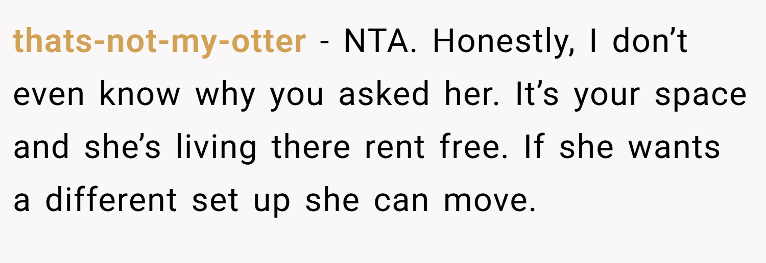 thats-not-my-otter − NTA. Honestly, I don’t even know why you asked her. It’s your space and she’s living there rent free. If she wants a different set up she can move.